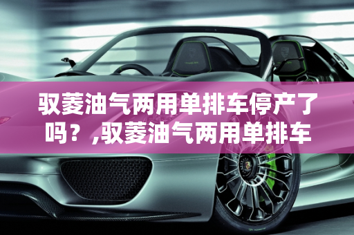 驭菱油气两用单排车停产了吗？,驭菱油气两用单排车停产了吗