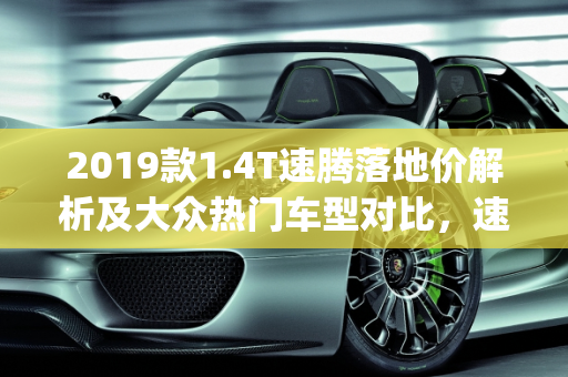 2019款1.4T速腾落地价解析及大众热门车型对比，速腾、凌渡、朗逸Plus、宝来,2019款1.4T速腾落地多少钱？大众速腾、凌渡、朗逸plus、宝来选什么好