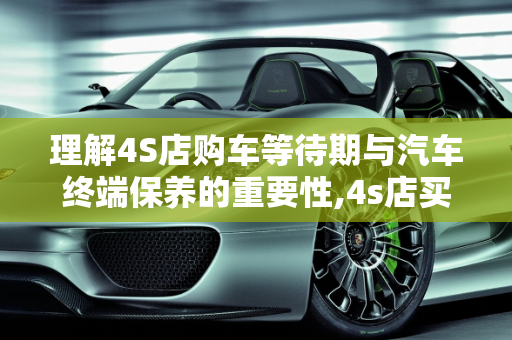 理解4S店购车等待期与汽车终端保养的重要性,4s店买车要等保终端是什么意思,汽车终端保养是什么