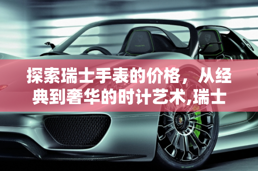 探索瑞士手表的价格，从经典到奢华的时计艺术,瑞士的手表一般是多少钱