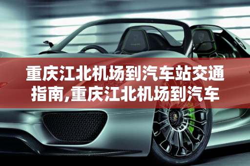 重庆江北机场到汽车站交通指南,重庆江北机场到汽车站交通指南