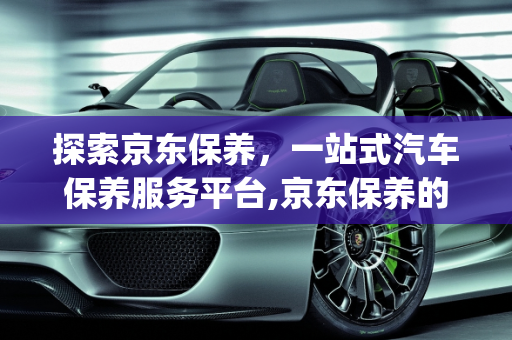 探索京东保养，一站式汽车保养服务平台,京东保养的app叫什么，关于保养汽车的软件