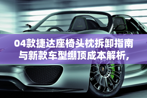 04款捷达座椅头枕拆卸指南与新款车型绷顶成本解析,04款捷达座椅头枕怎样拆，捷达新款车型绷顶要多少钱