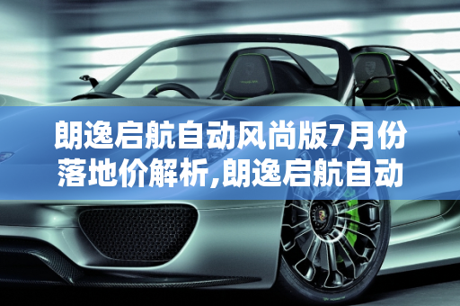 朗逸启航自动风尚版7月份落地价解析,朗逸启航自动风尚7月份落地价