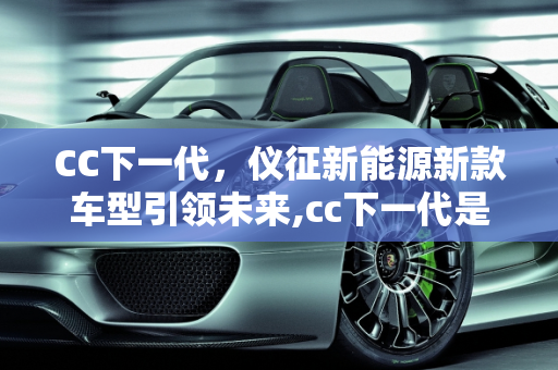 CC下一代，仪征新能源新款车型引领未来,cc下一代是新能源吗，仪征新能源新款车型