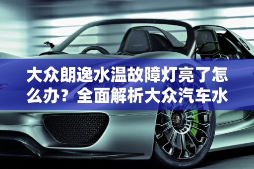 大众朗逸水温故障灯亮了怎么办？全面解析大众汽车水温报警故障,大众朗逸水温故障灯亮了怎么处理，大众汽车水温报警故障