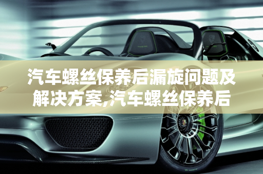 汽车螺丝保养后漏旋问题及解决方案,汽车螺丝保养后会漏旋吗怎么办