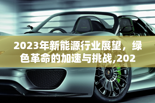 2023年新能源行业展望，绿色革命的加速与挑战,2023新能源行业展望，新能源进展
