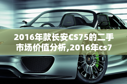 2016年款长安CS75的二手市场价值分析,2016年cs75能卖多少