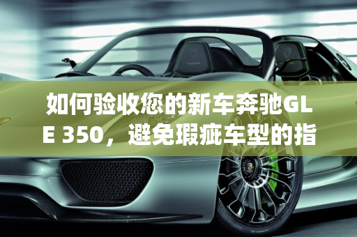 如何验收您的新车奔驰GLE 350，避免瑕疵车型的指南,新车奔驰gle350怎么验收，奔驰新款gle瑕疵车型