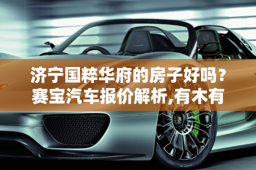 济宁国粹华府的房子好吗？赛宝汽车报价解析,有木有知道济宁国粹华府的房子好吗，赛宝汽车报价