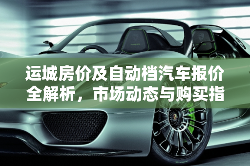 运城房价及自动档汽车报价全解析，市场动态与购买指南,运城的房价是多少呢？哪有买的？具体每平方多少钱,运城自动档汽车报价表