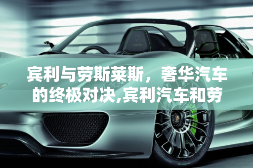 宾利与劳斯莱斯，奢华汽车的终极对决,宾利汽车和劳斯莱斯汽车哪个贵,宾利汽车报价 价格