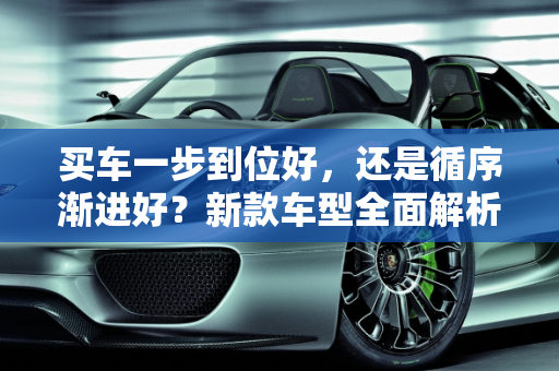 买车一步到位好，还是循序渐进好？新款车型全面解析,买车一步到位好，还是循序渐进好，新款车型全部到位了吗