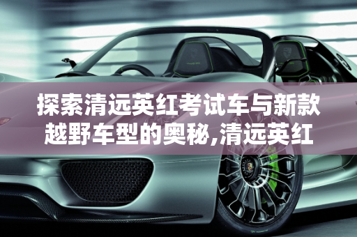 探索清远英红考试车与新款越野车型的奥秘,清远英红考试车是什么车，清远新款越野车型
