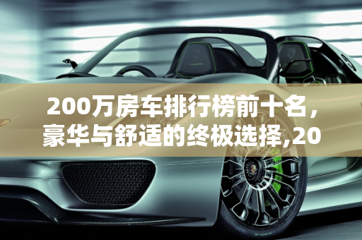 200万房车排行榜前十名，豪华与舒适的终极选择,200万房车排行榜前十名，房车汽车报价
