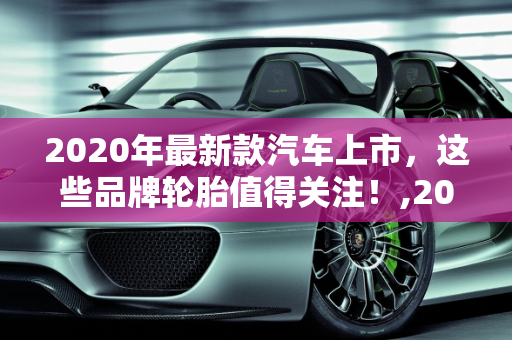 2020年最新款汽车上市，这些品牌轮胎值得关注！,2020 年最新款汽车上市，这些品牌轮胎好用！