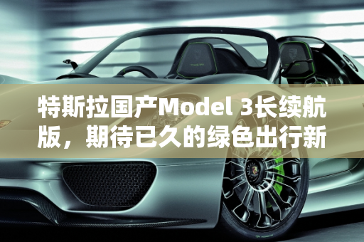 特斯拉国产Model 3长续航版，期待已久的绿色出行新选择,特斯拉国产model3长续航版什么时候发售