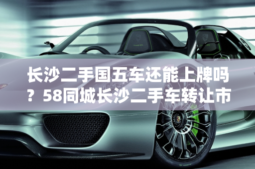 长沙二手国五车还能上牌吗？58同城长沙二手车转让市场解析,长沙二手国五车还能上牌吗，58同城长沙二手车转让
