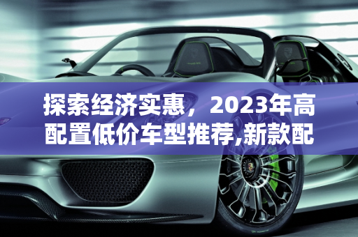 探索经济实惠，2023年高配置低价车型推荐,新款配置高的便宜车型有哪些