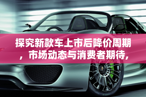 探究新款车上市后降价周期，市场动态与消费者期待,新款车一般上市多久降价