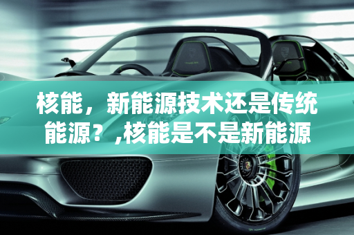 核能，新能源技术还是传统能源？,核能是不是新能源技术,核能是新能源么