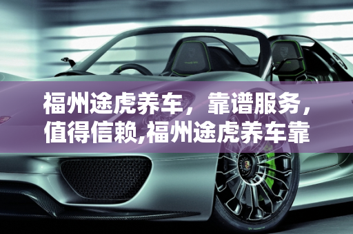 福州途虎养车，靠谱服务，值得信赖,福州途虎养车靠谱吗