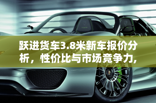 跃进货车3.8米新车报价分析，性价比与市场竞争力,跃进货车3.8米新车报价