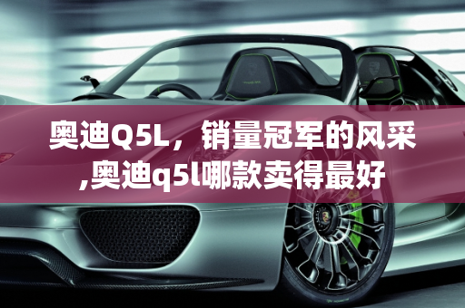 奥迪Q5L，销量冠军的风采,奥迪q5l哪款卖得最好