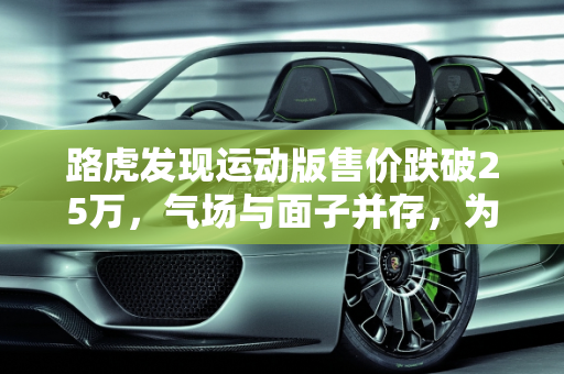 路虎发现运动版售价跌破25万，气场与面子并存，为何销量仍难突破？,路虎发现运动版售价跌破25万，气场、面子都有，为何还是卖不动