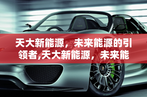 天大新能源，未来能源的引领者,天大新能源，未来能源的引领者