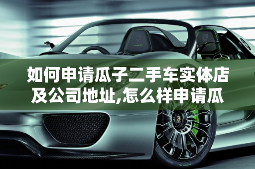 如何申请瓜子二手车实体店及公司地址,怎么样申请瓜子二手车实体店,瓜子二手车公司在哪里