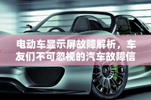 电动车显示屏故障解析，车友们不可忽视的汽车故障信号,电动车显示屏故障有什么情况，车友们汽车故障