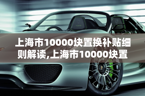 上海市10000块置换补贴细则解读,上海市10000块置换补贴细则