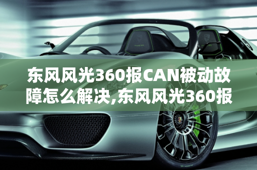 东风风光360报CAN被动故障怎么解决,东风风光360报can被动故障怎么解决,汽车中的故障码主动和被动