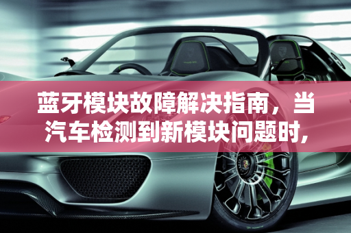 蓝牙模块故障解决指南，当汽车检测到新模块问题时,蓝牙模块坏了，怎么办,汽车检测到蓝牙新模块故障