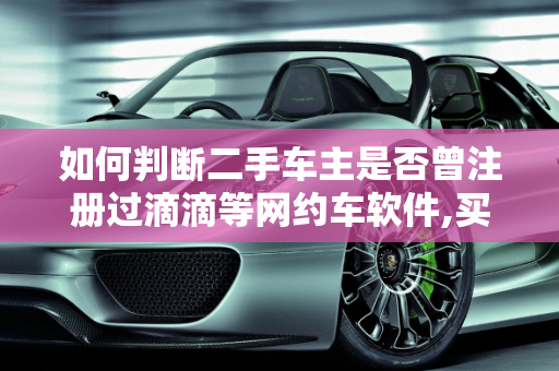 如何判断二手车主是否曾注册过滴滴等网约车软件,买二手车如何判断对方车主曾经有没有注册过滴滴之类的软件