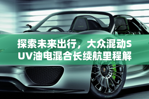 探索未来出行，大众混动SUV油电混合长续航里程解析,大众混动suv油电混合长续航里程多少，大众混动车型新款