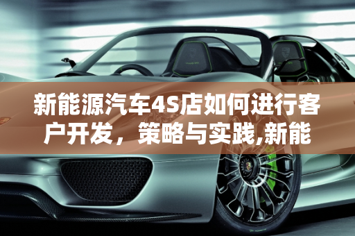 新能源汽车4S店如何进行客户开发，策略与实践,新能源汽车4S店如何进行客户开发,新能源汽车展厅