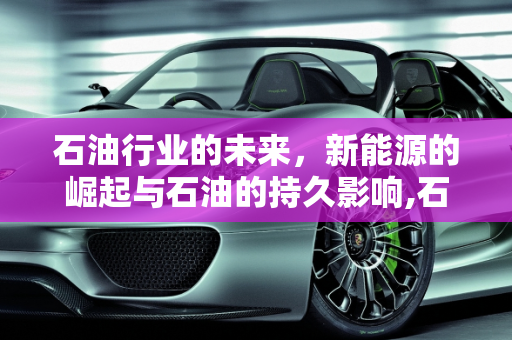 石油行业的未来，新能源的崛起与石油的持久影响,石油行业会被新能源取代吗