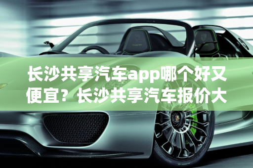 长沙共享汽车app哪个好又便宜？长沙共享汽车报价大全,长沙共享汽车app哪个好又便宜，长沙共享汽车报价大全