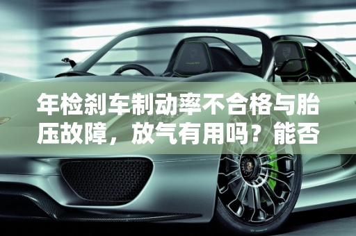 年检刹车制动率不合格与胎压故障，放气有用吗？能否通过年审？,年检刹车制动率不合格放气有用吗，汽车胎压故障可以年审吗
