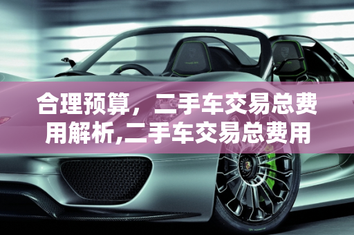 合理预算，二手车交易总费用解析,二手车交易总费用多少合适