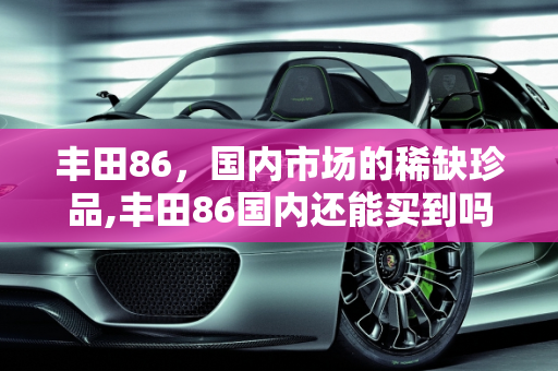 丰田86，国内市场的稀缺珍品,丰田86国内还能买到吗