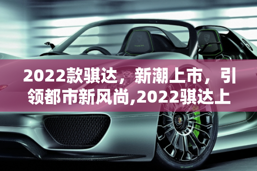 2022款骐达，新潮上市，引领都市新风尚,2022骐达上市了吗,2022骐达汽车报价