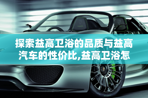 探索益高卫浴的品质与益高汽车的性价比,益高卫浴怎么样听说很不错啊，益高汽车报价