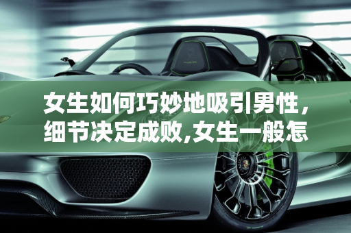 女生如何巧妙地吸引男性，细节决定成败,女生一般怎么吊着一个男的，特别是一些细节能讲讲吗