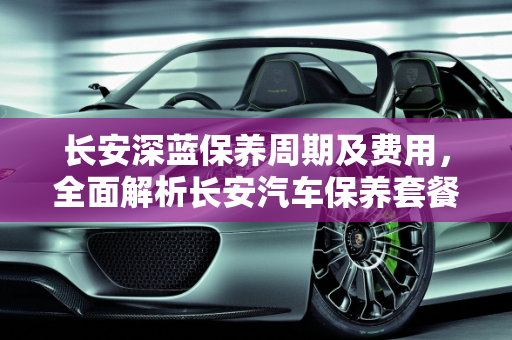 长安深蓝保养周期及费用，全面解析长安汽车保养套餐说明,长安深蓝保养周期及费用,长安汽车保养套餐说明
