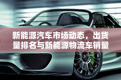 新能源汽车市场动态，出货量排名与新能源物流车销量分析,新能源汽车出货量排名，新能源物流车销量
