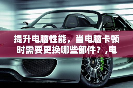提升电脑性能，当电脑卡顿时需要更换哪些部件？,电脑卡的不行需要换什么